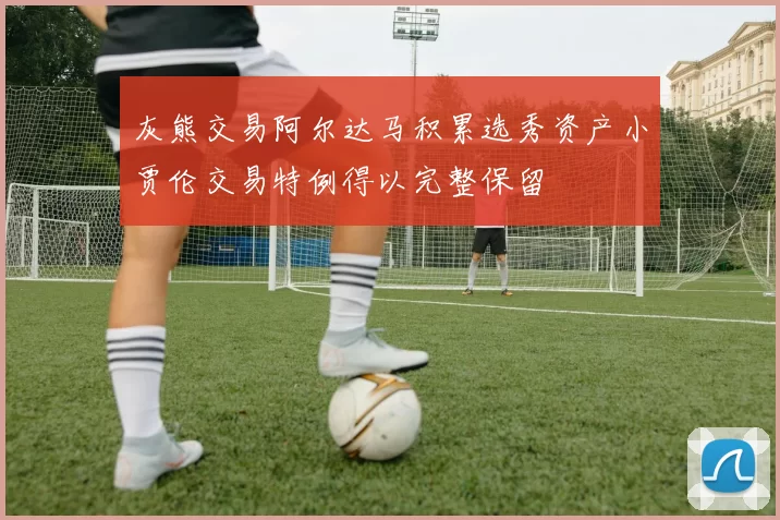 灰熊交易阿尔达马积累选秀资产小贾伦交易特例得以完整保留